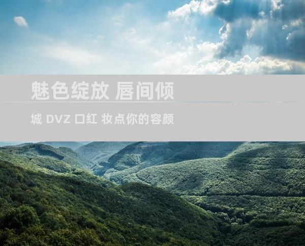魅色绽放 唇间倾城 DVZ 口红 妆点你的容颜